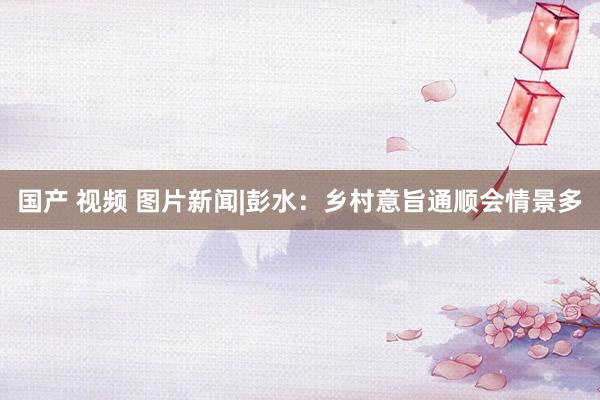 国产 视频 图片新闻|彭水：乡村意旨通顺会情景多