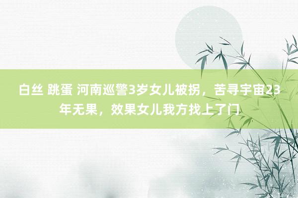 白丝 跳蛋 河南巡警3岁女儿被拐，苦寻宇宙23年无果，效果女儿我方找上了门