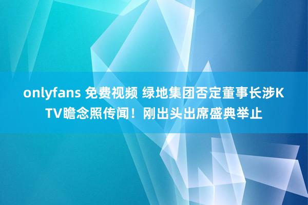 onlyfans 免费视频 绿地集团否定董事长涉KTV瞻念照传闻！刚出头出席盛典举止