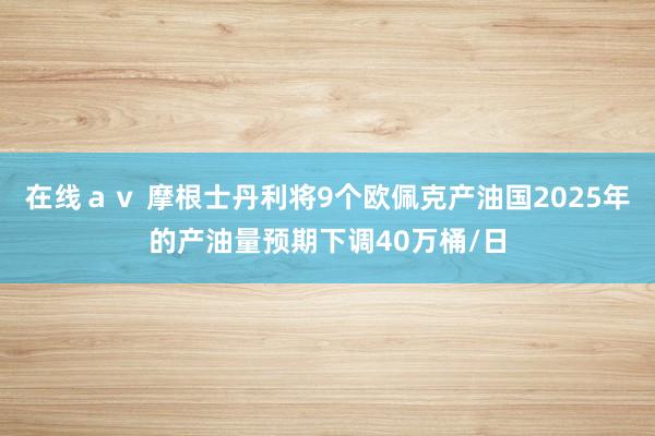在线ａｖ 摩根士丹利将9个欧佩克产油国2025年的产油量预期下调40万桶/日