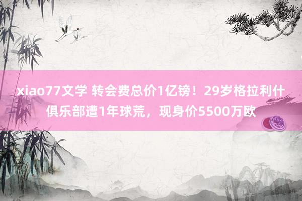 xiao77文学 转会费总价1亿镑！29岁格拉利什俱乐部遭1年球荒，现身价5500万欧