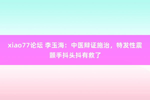 xiao77论坛 李玉海：中医辩证施治，特发性震颤手抖头抖有救了
