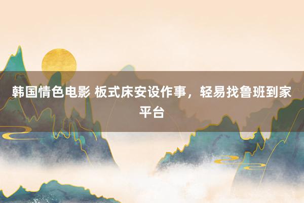 韩国情色电影 板式床安设作事，轻易找鲁班到家平台