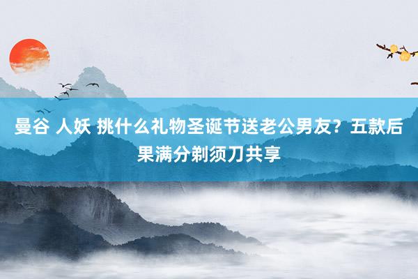 曼谷 人妖 挑什么礼物圣诞节送老公男友？五款后果满分剃须刀共享