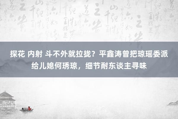 探花 内射 斗不外就拉拢？平鑫涛曾把琼瑶委派给儿媳何琇琼，细节耐东谈主寻味