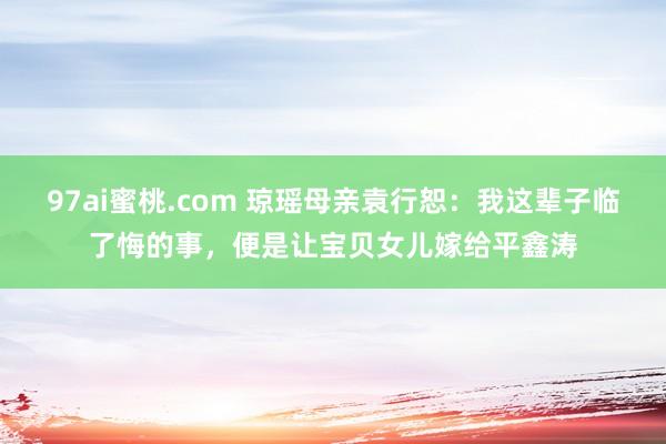 97ai蜜桃.com 琼瑶母亲袁行恕：我这辈子临了悔的事，便是让宝贝女儿嫁给平鑫涛