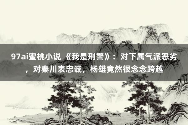 97ai蜜桃小说 《我是刑警》：对下属气派恶劣，对秦川表忠诚，杨雄竟然很念念跨越