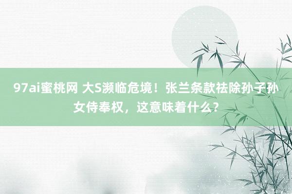 97ai蜜桃网 大S濒临危境！张兰条款祛除孙子孙女侍奉权，这意味着什么？