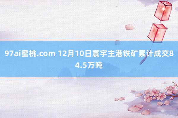 97ai蜜桃.com 12月10日寰宇主港铁矿累计成交84.5万吨