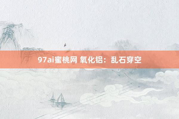97ai蜜桃网 氧化铝：乱石穿空