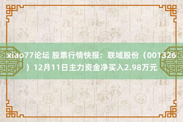 xiao77论坛 股票行情快报：联域股份（001326）12月11日主力资金净买入2.98万元