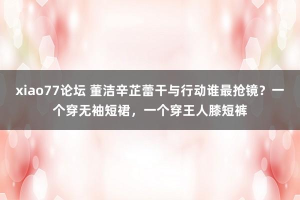 xiao77论坛 董洁辛芷蕾干与行动谁最抢镜？一个穿无袖短裙，一个穿王人膝短裤