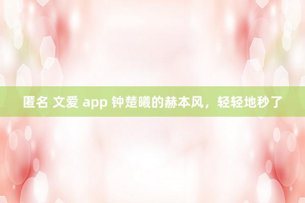 匿名 文爱 app 钟楚曦的赫本风，轻轻地秒了