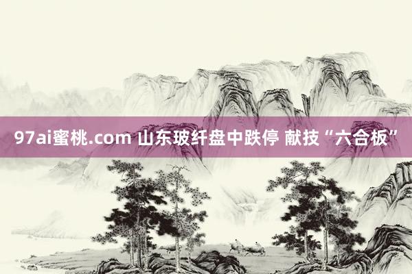 97ai蜜桃.com 山东玻纤盘中跌停 献技“六合板”