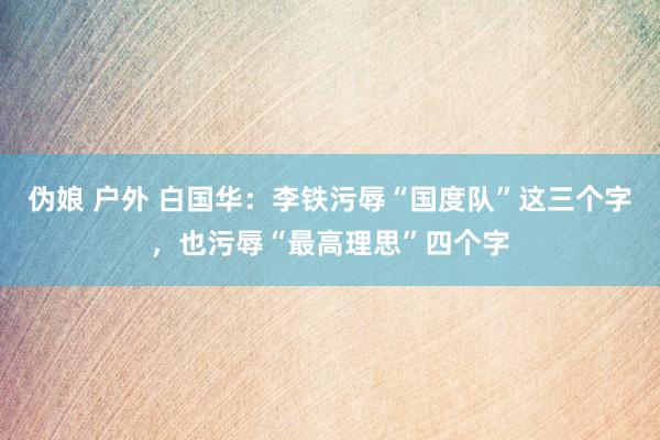 伪娘 户外 白国华：李铁污辱“国度队”这三个字，也污辱“最高理思”四个字