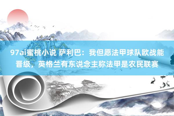 97ai蜜桃小说 萨利巴：我但愿法甲球队欧战能晋级，英格兰有东说念主称法甲是农民联赛