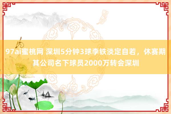 97ai蜜桃网 深圳5分钟3球李铁淡定自若，休赛期其公司名下球员2000万转会深圳