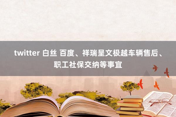 twitter 白丝 百度、祥瑞呈文极越车辆售后、职工社保交纳等事宜
