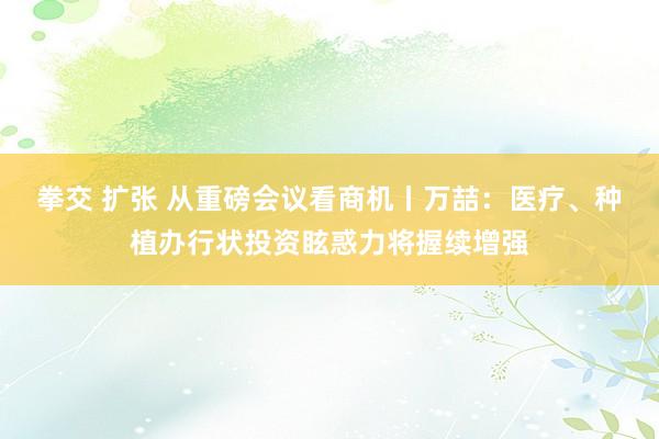 拳交 扩张 从重磅会议看商机丨万喆：医疗、种植办行状投资眩惑力将握续增强