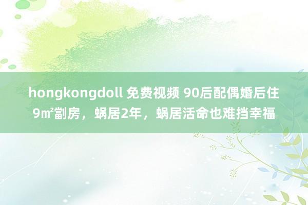 hongkongdoll 免费视频 90后配偶婚后住9㎡劏房，蜗居2年，蜗居活命也难挡幸福