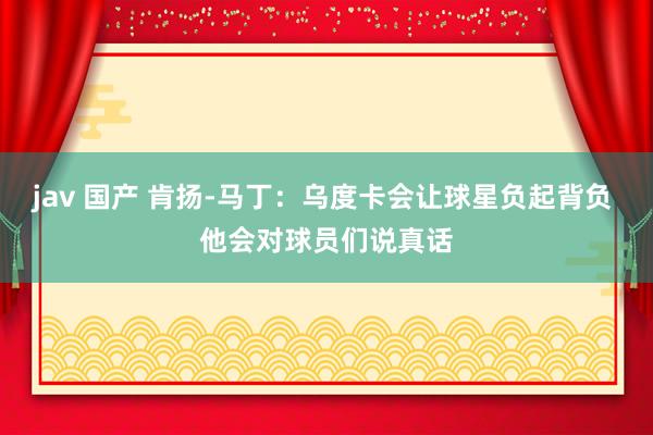jav 国产 肯扬-马丁：乌度卡会让球星负起背负 他会对球员们说真话