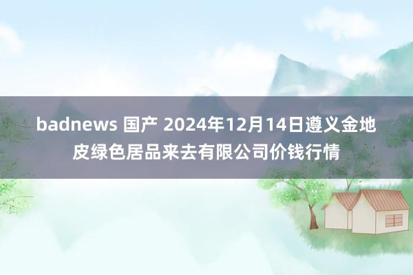 badnews 国产 2024年12月14日遵义金地皮绿色居品来去有限公司价钱行情