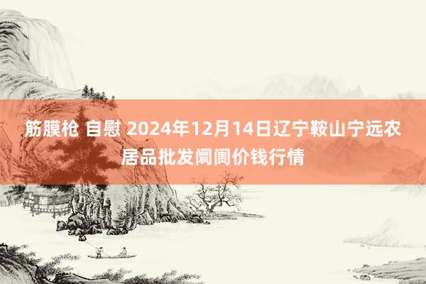 筋膜枪 自慰 2024年12月14日辽宁鞍山宁远农居品批发阛阓价钱行情