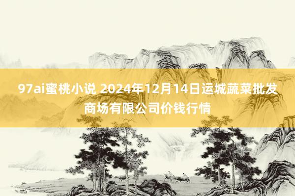 97ai蜜桃小说 2024年12月14日运城蔬菜批发商场有限公司价钱行情