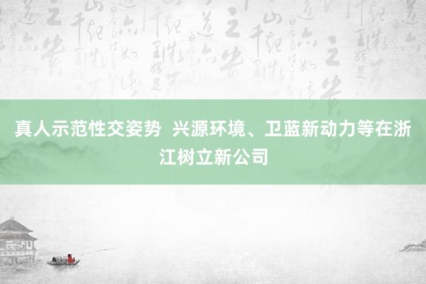 真人示范性交姿势  兴源环境、卫蓝新动力等在浙江树立新公司