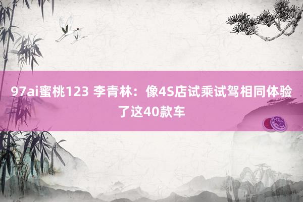 97ai蜜桃123 李青林：像4S店试乘试驾相同体验了这40款车