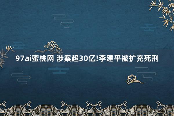 97ai蜜桃网 涉案超30亿!李建平被扩充死刑