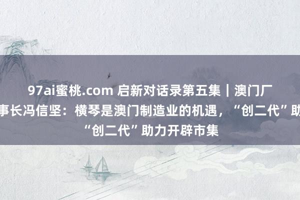 97ai蜜桃.com 启新对话录第五集｜澳门厂商归并会理事长冯信坚：横琴是澳门制造业的机遇，“创二代”助力开辟市集