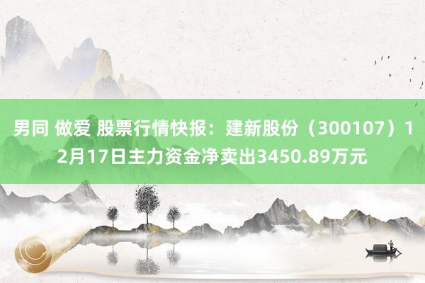 男同 做爱 股票行情快报：建新股份（300107）12月17日主力资金净卖出3450.89万元
