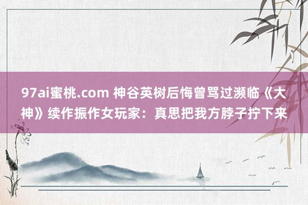 97ai蜜桃.com 神谷英树后悔曾骂过濒临《大神》续作振作女玩家：真思把我方脖子拧下来