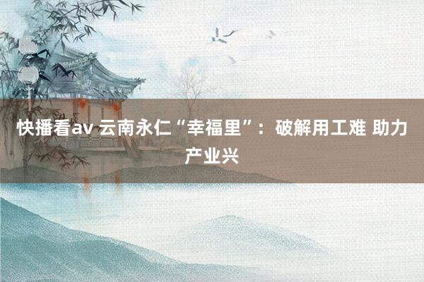 快播看av 云南永仁“幸福里”：破解用工难 助力产业兴