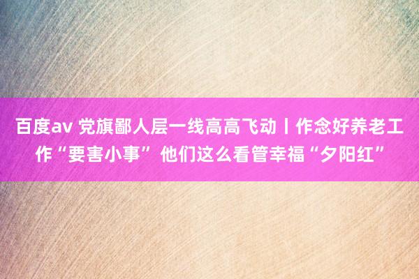 百度av 党旗鄙人层一线高高飞动丨作念好养老工作“要害小事” 他们这么看管幸福“夕阳红”