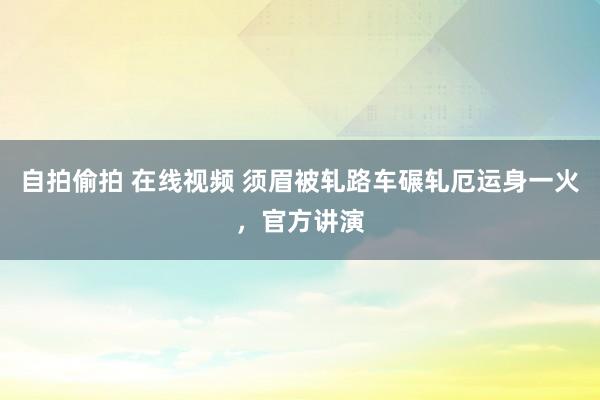 自拍偷拍 在线视频 须眉被轧路车碾轧厄运身一火,官方讲演