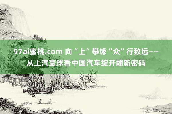97ai蜜桃.com 向“上”攀缘“众”行致远——从上汽寰球看中国汽车绽开翻新密码