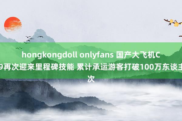 hongkongdoll onlyfans 国产大飞机C919再次迎来里程碑技能 累计承运游客打破100万东谈主次