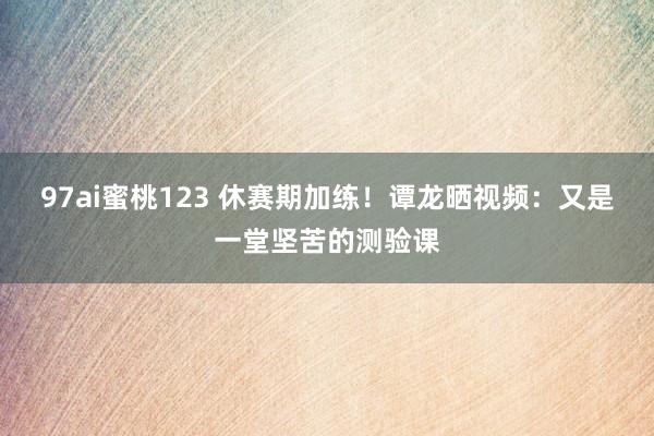 97ai蜜桃123 休赛期加练！谭龙晒视频：又是一堂坚苦的测验课