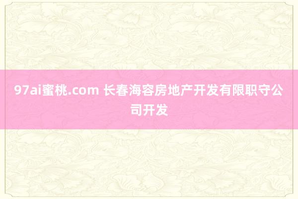 97ai蜜桃.com 长春海容房地产开发有限职守公司开发