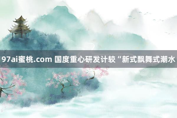 97ai蜜桃.com 国度重心研发计较“新式飘舞式潮水