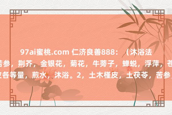 97ai蜜桃.com 仁济良善888：（沐浴法扶助荨麻疹小交替）1，苦参，荆芥，金银花，菊花，牛蒡子，蝉蜕，浮萍，苍术，黄柏，白癣皮各等量，煎水，沐浴。2，土木槿皮，土茯苓，苦参，白癣皮。白七厘，荆芥，防风等各量。水...