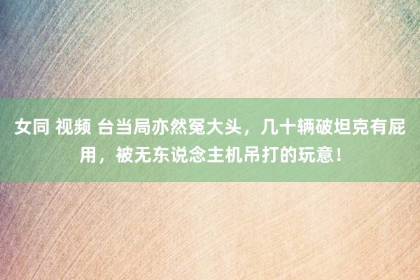 女同 视频 台当局亦然冤大头，几十辆破坦克有屁用，被无东说念主机吊打的玩意！