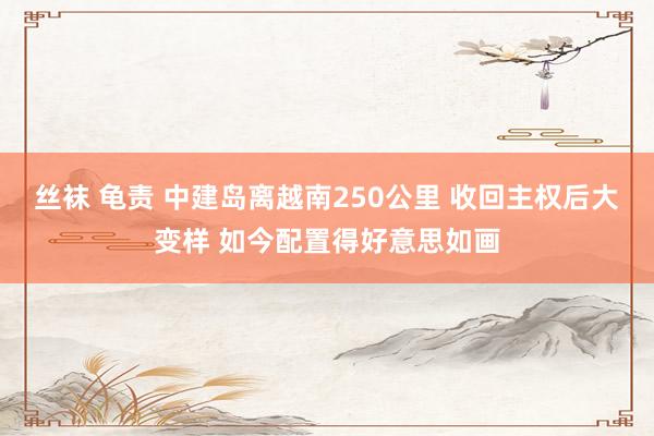 丝袜 龟责 中建岛离越南250公里 收回主权后大变样 如今配置得好意思如画