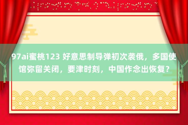 97ai蜜桃123 好意思制导弹初次袭俄，多国使馆弥留关闭，要津时刻，中国作念出恢复？
