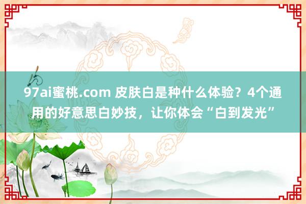 97ai蜜桃.com 皮肤白是种什么体验？4个通用的好意思白妙技，让你体会“白到发光”