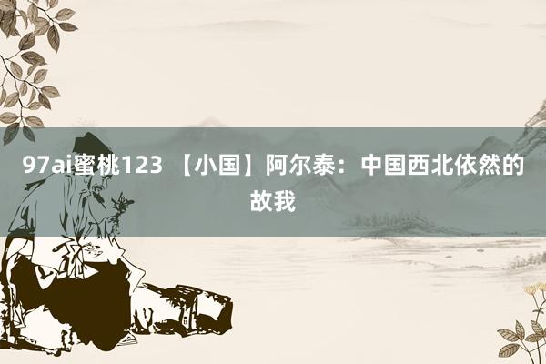 97ai蜜桃123 【小国】阿尔泰：中国西北依然的故我