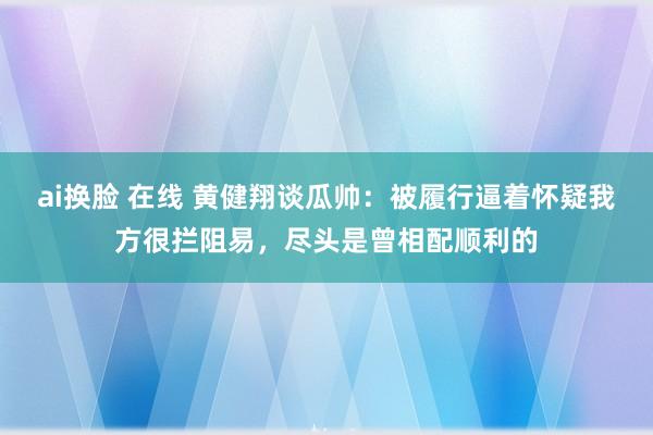 ai换脸 在线 黄健翔谈瓜帅：被履行逼着怀疑我方很拦阻易，尽头是曾相配顺利的