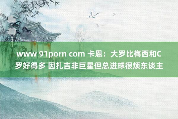 www 91porn com 卡恩：大罗比梅西和C罗好得多 因扎吉非巨星但总进球很烦东谈主